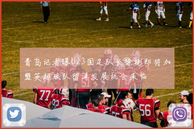 青岛记者曝U23国足队长徐彬即将加盟英超狼队留洋发展机会来临