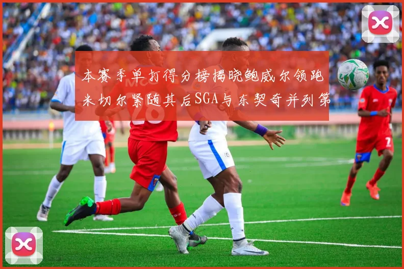 本赛季单打得分榜揭晓鲍威尔领跑米切尔紧随其后SGA与东契奇并列第三