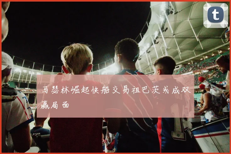 马瑟林崛起快船交易祖巴茨或成双赢局面