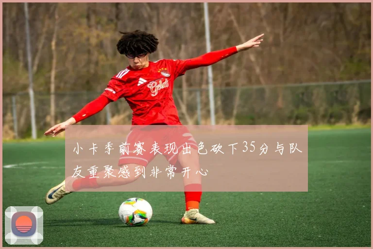 小卡季前赛表现出色砍下35分与队友重聚感到非常开心