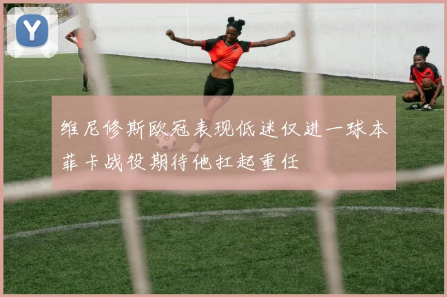 维尼修斯欧冠表现低迷仅进一球本菲卡战役期待他扛起重任