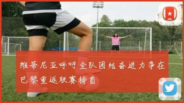 维蒂尼亚呼吁全队团结奋进力争在巴黎重返联赛榜首