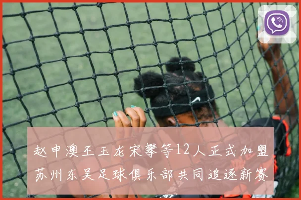 赵申澳王玉龙宋攀等12人正式加盟苏州东吴足球俱乐部共同追逐新赛季目标