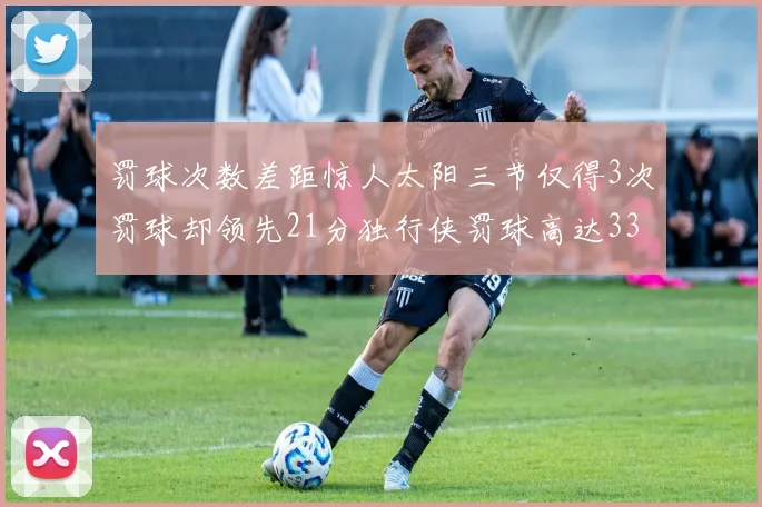 罚球次数差距惊人太阳三节仅得3次罚球却领先21分独行侠罚球高达33次