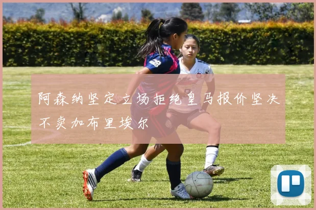 阿森纳坚定立场拒绝皇马报价坚决不卖加布里埃尔
