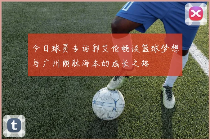 今日球员专访郭艾伦畅谈篮球梦想与广州朗肽海本的成长之路