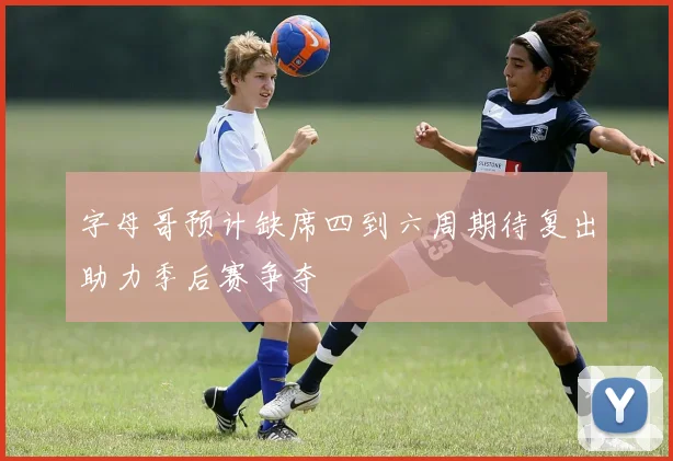 字母哥预计缺席四到六周期待复出助力季后赛争夺