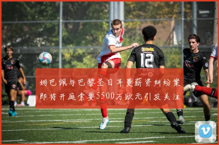 姆巴佩与巴黎圣日耳曼薪资纠纷案即将开庭索要5500万欧元引发关注