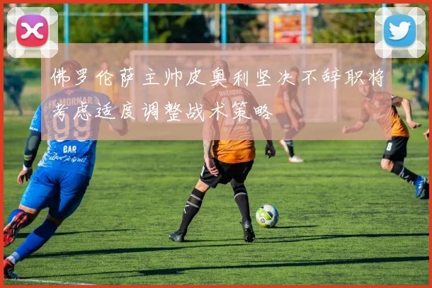 佛罗伦萨主帅皮奥利坚决不辞职将考虑适度调整战术策略