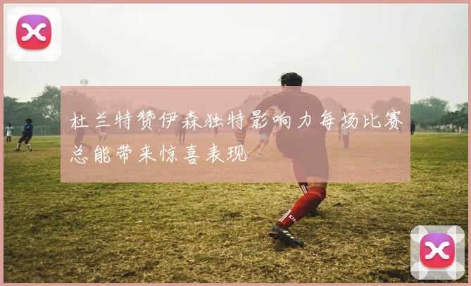杜兰特赞伊森独特影响力每场比赛总能带来惊喜表现
