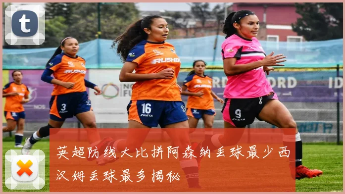 英超防线大比拼阿森纳丢球最少西汉姆丢球最多揭秘