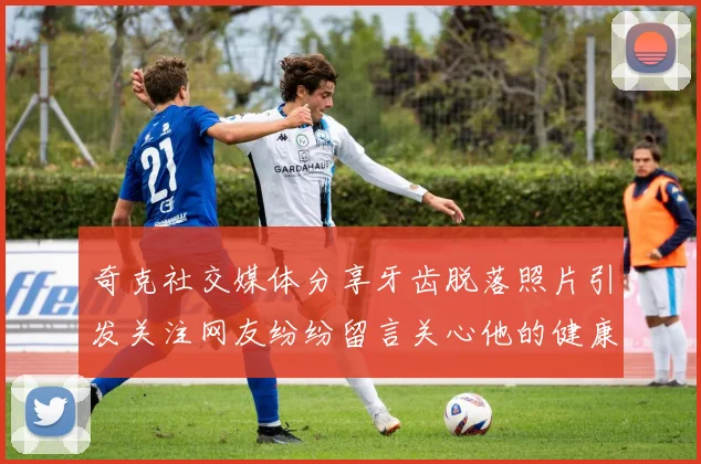 奇克社交媒体分享牙齿脱落照片引发关注网友纷纷留言关心他的健康状况