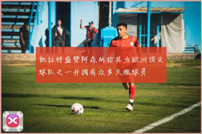 凯拉特盛赞阿森纳称其为欧洲顶尖球队之一并拥有众多天赋球员