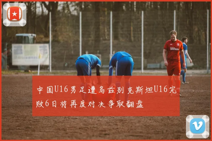 中国U16男足遭乌兹别克斯坦U16完败6日将再度对决争取翻盘