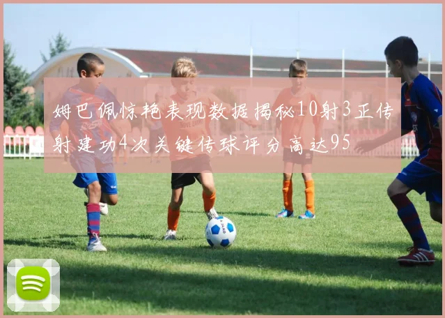 姆巴佩惊艳表现数据揭秘10射3正传射建功4次关键传球评分高达95