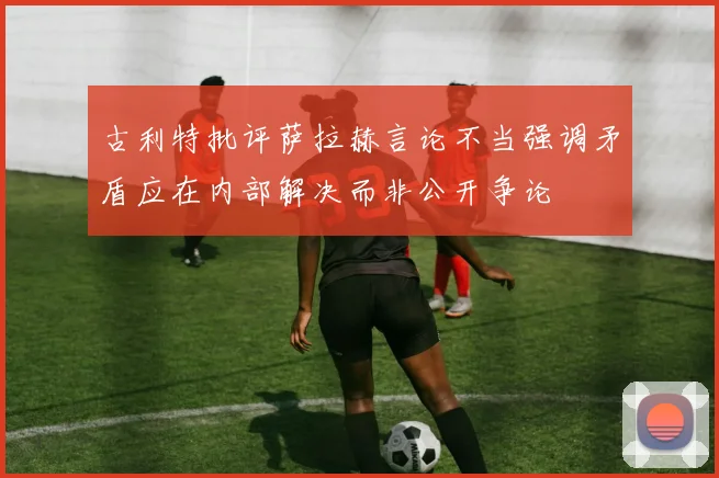 古利特批评萨拉赫言论不当强调矛盾应在内部解决而非公开争论