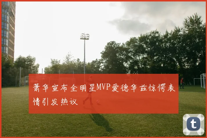 萧华宣布全明星MVP爱德华兹惊愕表情引发热议