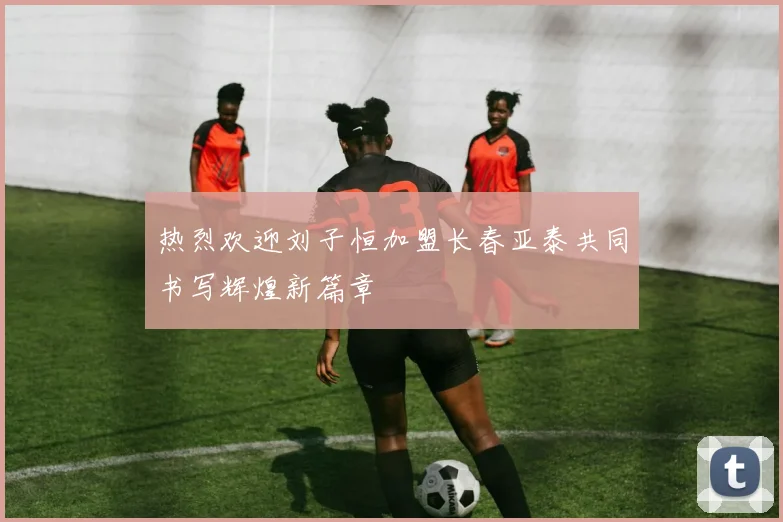 热烈欢迎刘子恒加盟长春亚泰共同书写辉煌新篇章