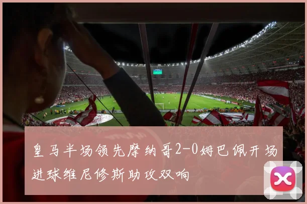 皇马半场领先摩纳哥2-0姆巴佩开场进球维尼修斯助攻双响